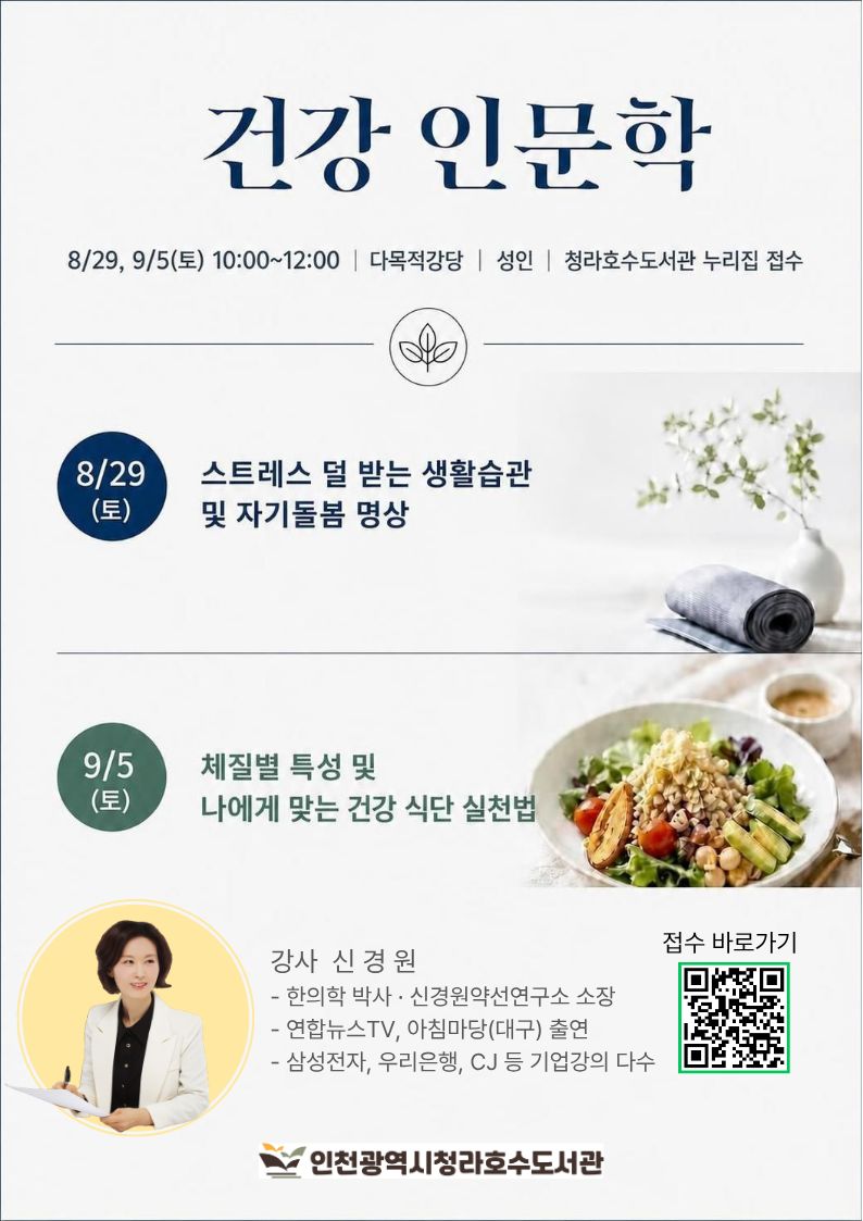 건강인문학2 체질별 특성 및 나에게 맞는 건강 식단 실천법   1. 일시: 9.5(토) 10:00~12:00 2. 장소: 다목적강당(2층) 3. 대상: 성인 4. 내용: - 만성 질환을 부르는 공통 건강 리스크 - 체질 유형별 대사 특징·건강 위험 신호 - 체질 유형별 K-푸드테라피 실천법 - 대사 장애 위험 식습관 점검  개선법 - 피로 회복을 돕는 체질 맞춤 식사법 5. 신청방법: 청라호수도서관 누리집 접수 6. 문의: 032-563-8044  (한 아이디당 1명 신청)   ※ 무단 불참 시, 추후 프로그램 신청이 제한됩니다.  감사합니다.