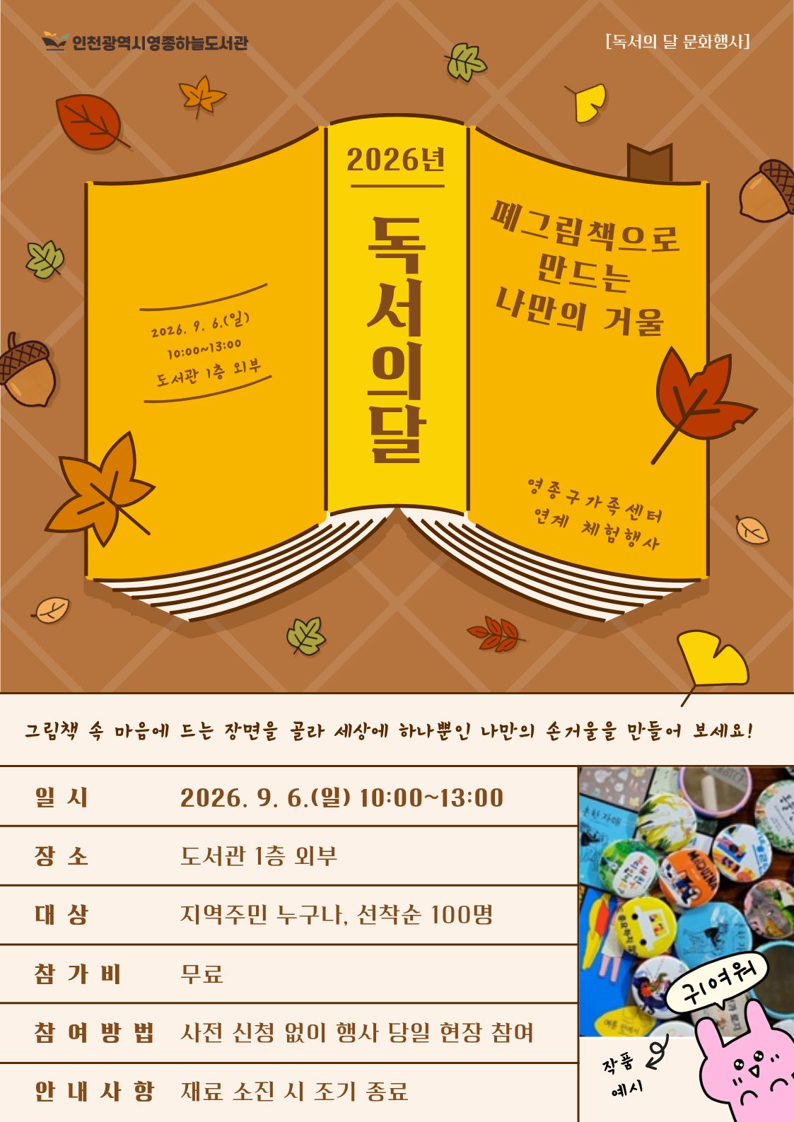 갈색 바탕에 단풍잎과 도토리 그림이 배치되고, 중앙의 노란색 펼친 책 위에 ‘2026년 독서의 달, 폐그림책으로 만드는 나만의 거울’이라고 적힌 독서의 달 문화행사 포스터. 그림책 속 마음에 드는 장면을 골라 세상에 하나뿐인 나만의 손거울을 만드는 영종구가족센터 연계 체험행사이다. 일시는 2026년 9월 6일 일요일 오전 10시부터 오후 1시까지, 장소는 영종하늘도서관 1층 외부이다. 지역주민 누구나 무료로 참여할 수 있으며 선착순 100명까지 사전 신청 없이 행사 당일 현장에서 참여한다. 재료 소진 시 조기 종료된다. 오른쪽 아래에는 그림책의 다양한 그림과 문구로 꾸민 동그란 손거울 완성 작품 예시 사진과 ‘귀여워!’라고 말하는 분홍색 토끼 그림이 있다.