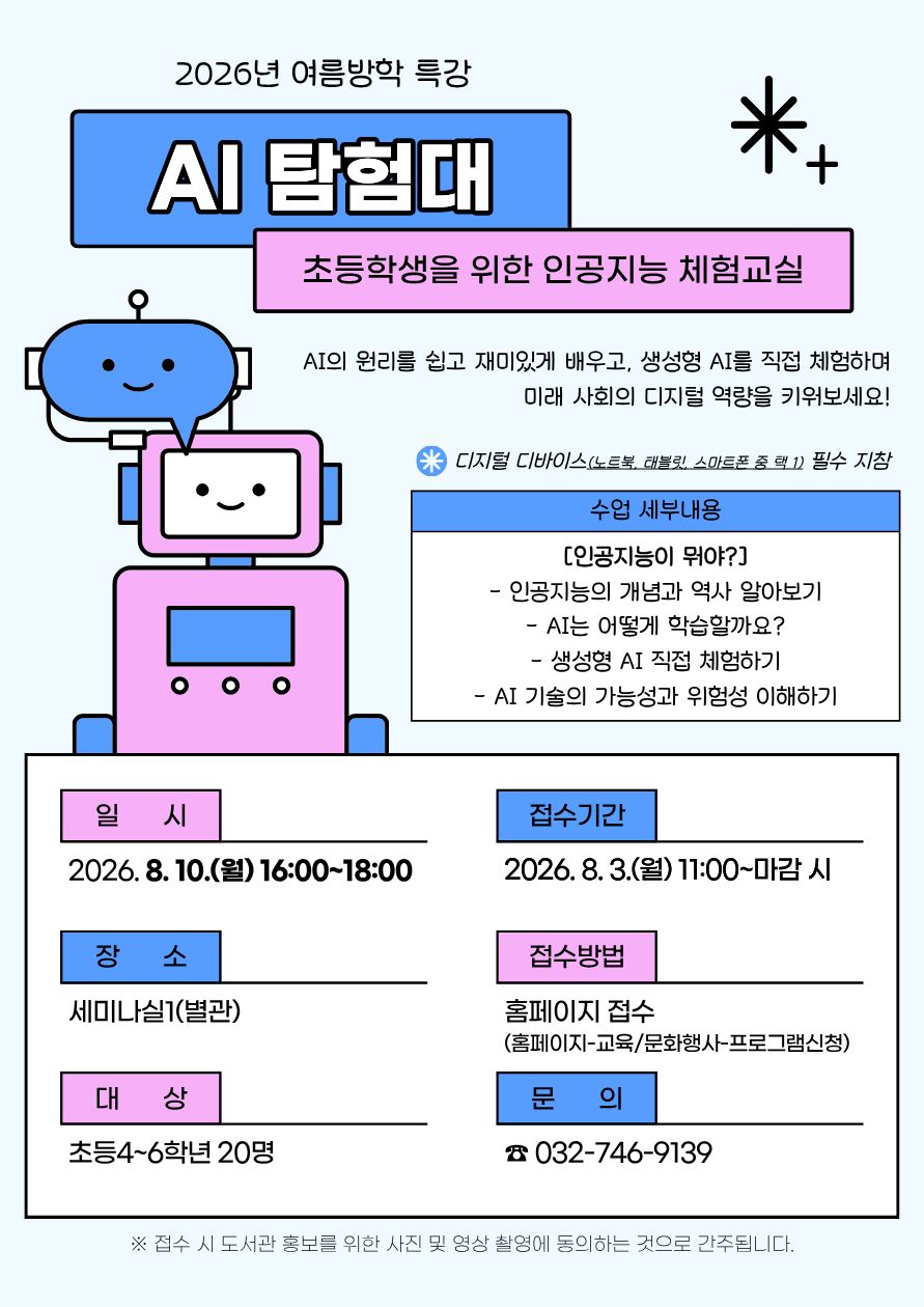 2026년 여름방학 특강 「AI 탐험대」 홍보 포스터. 초등학생을 위한 인공지능 체험교실을 주제로 AI의 원리를 쉽고 재미있게 배우고, 생성형 AI를 직접 체험하며 미래 사회의 디지털 역량을 기를 수 있는 프로그램이다. 파란색과 분홍색의 귀여운 로봇 일러스트가 함께 배치되어 있다.  수업 내용은 ▲인공지능의 개념과 역사 알아보기 ▲AI는 어떻게 학습할까요? ▲생성형 AI 직접 체험하기 ▲AI 기술의 가능성과 위험성 이해하기로 구성된다.  디지털 디바이스(노트북, 태블릿, 스마트폰 중 1대)를 반드시 지참해야 한다.  일시: 2026년 8월 10일(월) 16:00~18:00 장소: 세미나실1(별관) 대상: 초등학교 4~6학년 20명 접수기간: 2026년 8월 3일(월) 11:00부터 마감 시까지 접수방법: 도서관 홈페이지(교육·문화행사 프로그램 신청) 문의: 032-746-9139  ※ 접수 시 도서관 홍보를 위한 사진 및 영상 촬영에 동의하는 것으로 간주됩니다.