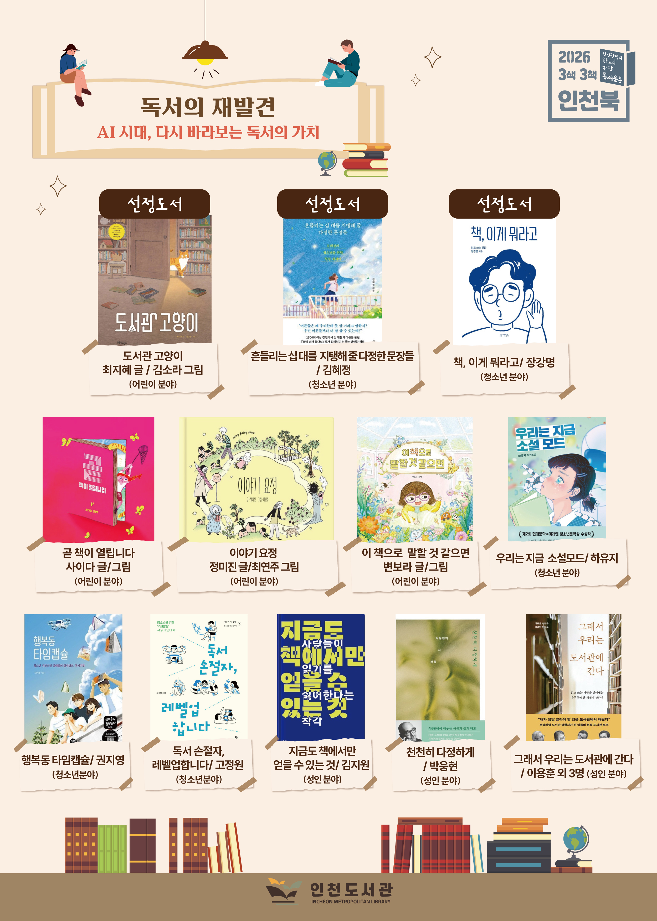 2026 3색3책 인천북 선정도서 및 후보도서 목록 포스터  주제: 독서의 재발견 – AI 시대, 다시 바라보는 독서의 가치  선정도서: 『도서관 고양이』(어린이), 『흔들리는 십 대를 지탱해 줄 다정한 문장들』(청소년), 『책, 이게 뭐라고』(성인)  후보도서: 『곧 책이 열립니다』, 『이야기 요정』, 『이 책으로 말할 것 같으면』, 『우리는 지금 소설 모드』, 『행복동 타임캡슐』, 『독서 손절자, 레벨업합니다』, 『지금도 책에서만 얻을 수 있는 것이 있다』, 『천천히 다정하게』, 『그래서 우리는 도서관에 간다』