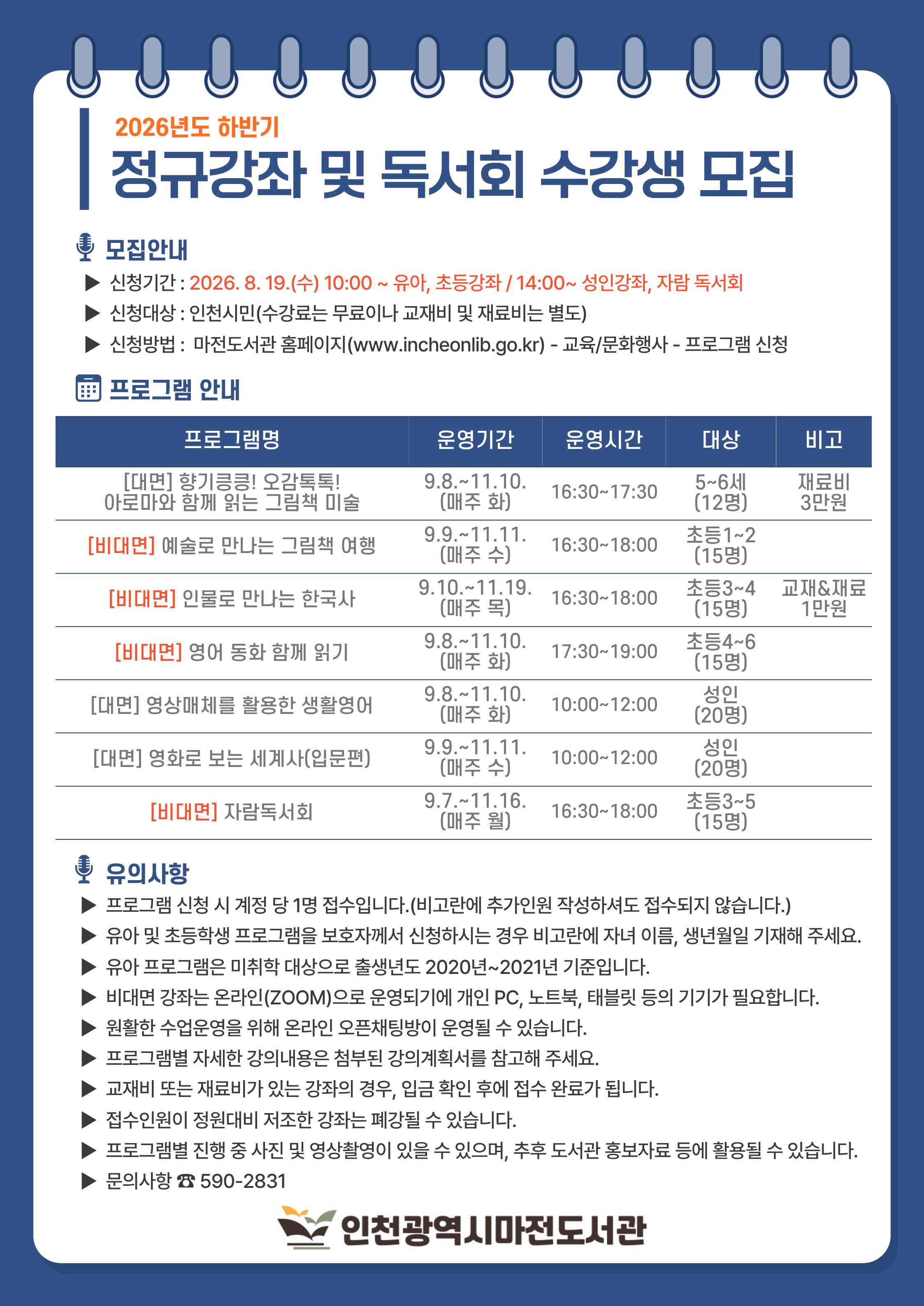 2026년 하반기 정규강좌 및 독서회 수강생 모집 ★ 유아 및 초등강좌 신청은 2026. 8. 19.(수) 10:00부터 / 성인 및 자람독서회 신청은 2026. 8. 19.(수) 14:00부터  ▶  프로그램 신청 시 계정 당 1명 접수입니다.(비고란에 추가인원 작성하셔도 접수되지 않습니다.)  ▶  유아 및 초등학생 프로그램을 보호자께서 신청하시는 경우 비고란에 자녀 이름, 생년월일 기재해 주세요.  ▶  유아 프로그램은 미취학 대상으로 출생년도 2020년~2021년 기준입니다.  ▶  프로그램별 진행 중 사진 및 영상촬영이 있을 수 있으며, 추후 도서관 홍보자료 등에 활용될 수 있습니다.  ▶  자세한 강의내용은 강의계획서(첨부파일)을 확인해 주세요.  ▶  정원의 과반수 이하 접수될 경우 폐강될 수 있습니다.  ▶  문의사항은 032-590-2831로 연락 주세요.
