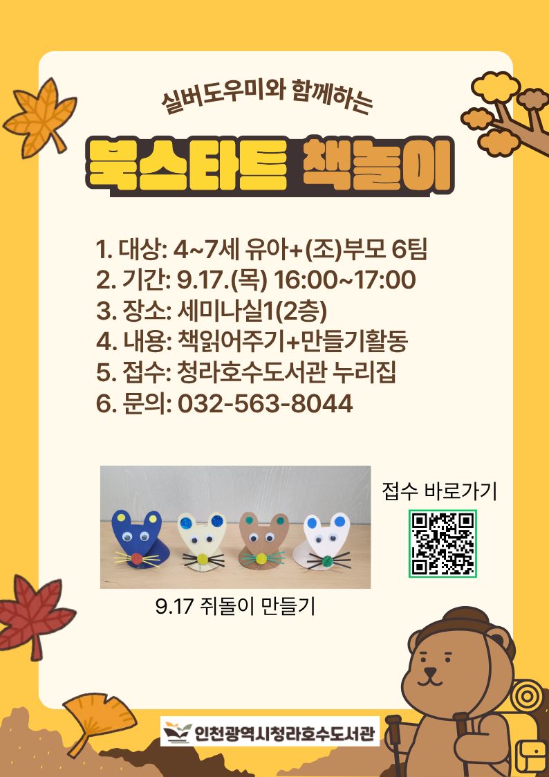 실버도우미와 함께하는 북스타트 책놀이  일시: 9월 17일(목) 오후 4시~5시 장소: 세미나실1(2층) 대상: 만4~7세 유아+(조)부모 내용: 책읽어주기+만들기 활동 접수: 청라호수도서관누리집 문의: 032-563-8044  ※ 무단 불참 시, 추후 프로그램 신청이 제한됩니다.
