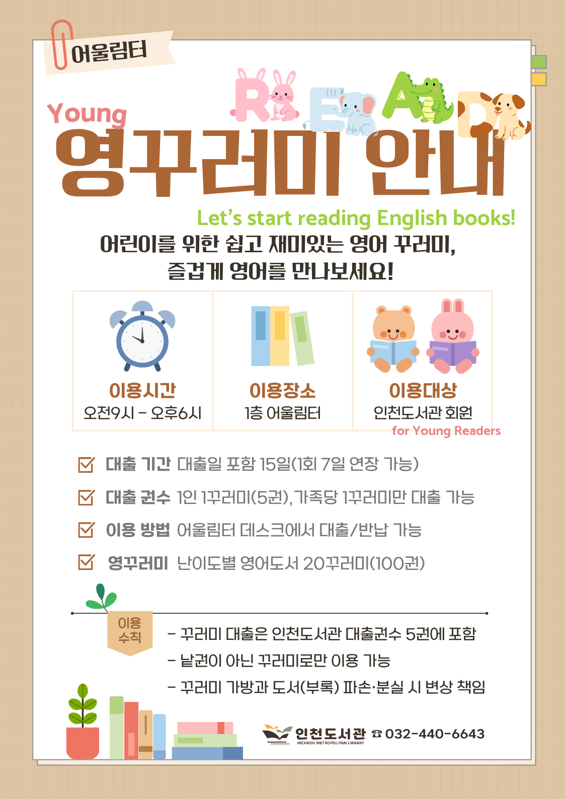 ○ 인천도서관 영꾸러미  안내 ○  1. 장소 : 인천도서관 1층 어울림터 2. 대상 : 인천도서관 회원  3. 대출기간 : 대출일 포함 15일(1회 7일 연장 가능) 4. 대출권수 : 1인 1꾸러미(5권),가족당 1꾸러미만 대출 가능 5. 이용방법 : 어울림터 데스크에서 원하는 꾸러미 대출/반납 6. 영꾸러미 : 난이도별 영어도서 5권을 한 꾸러미로 구성 7. 문의 : ☏440-6643