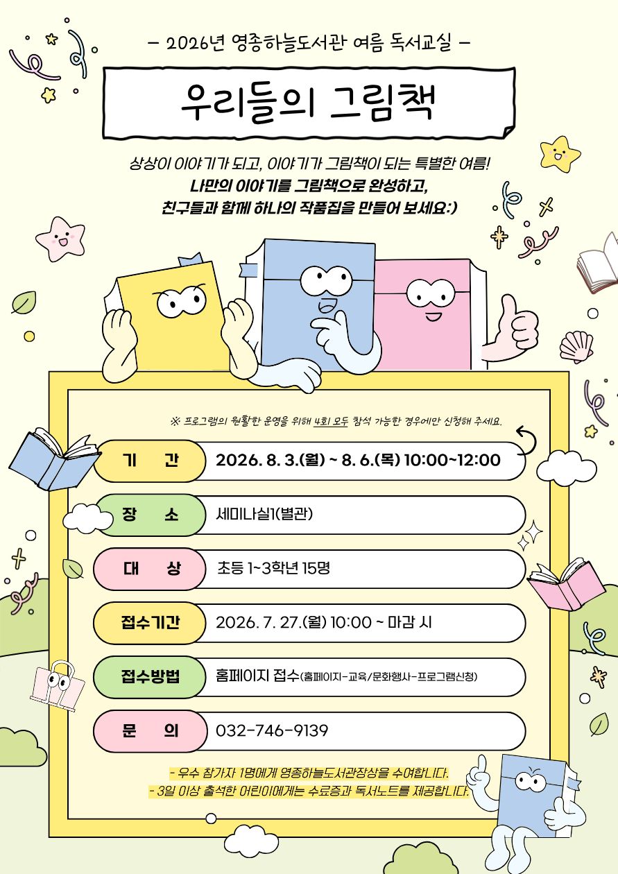 연한 노란색 배경의 2026년 영종하늘도서관 여름 독서교실 홍보 포스터. 상단에는 2026년 영종하늘도서관 여름 독서교실과 제목 우리들의 그림책이 크게 적혀 있다.  상상이 이야기가 되고, 이야기가 그림책이 되는 특별한 여름! 나만의 이야기를 그림책으로 완성하고, 친구들과 함께 하나의 작품집을 만들어 보세요 :)라는 소개 문구 아래, 표정이 있는 노란색·파란색·분홍색 그림책 캐릭터가 그려져 있다.  프로그램 안내 내용은 다음과 같다.  기간: 2026년 8월 3일(월) ~ 8월 6일(목) 10:00~12:00 장소: 세미나실1(별관) 대상: 초등 1~3학년 15명 접수기간: 2026년 7월 27일(월) 오전 10시부터 마감 시까지 접수방법: 홈페이지 접수(홈페이지 → 교육·문화행사 → 프로그램 신청) 문의: 032-746-9139  안내사항으로 프로그램의 원활한 운영을 위해 4회 모두 참석 가능한 경우에 신청해 달라는 내용과, 우수 참가자 1명에게 영종하늘도서관장상을 수여하며 3일 이상 출석한 어린이에게는 수료증과 독서노트를 제공한다는 내용이 포함되어 있다.  포스터 곳곳에는 책, 별, 구름, 나뭇잎 등의 일러스트가 배치되어 있으며, 하단 오른쪽에는 엄지를 들어 보이는 파란색 그림책 캐릭터가 있어 밝고 즐거운 분위기를 연출한다.